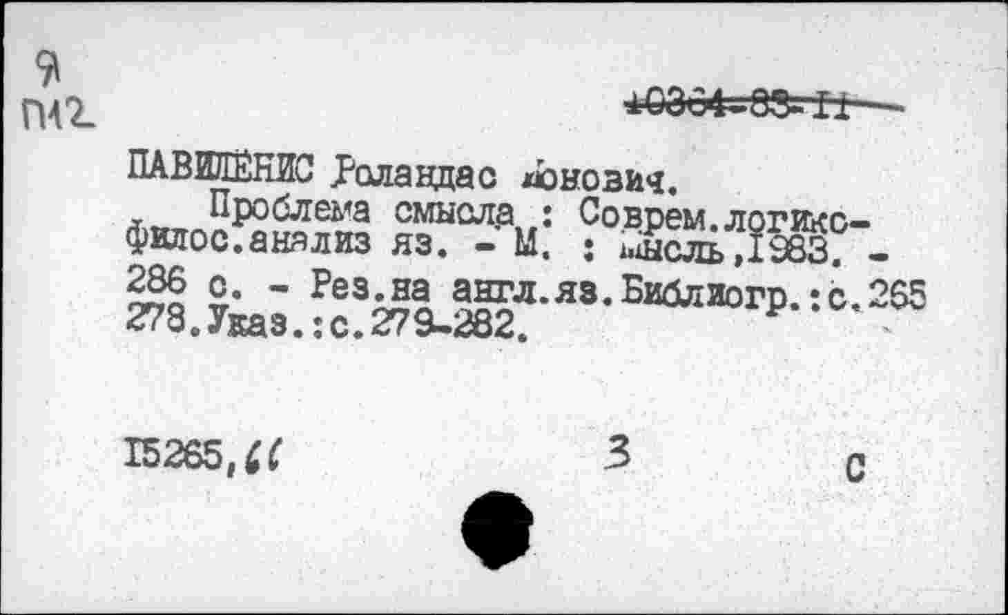 ﻿*0004^8» II—
ПАВИЛЁНЙС Роландас донозич.
Проблема смысла : Соврем.логикс-филос. анализ яз. - М. : ^сль ,1983; -236 с. - Рез^а англ.яз.Библиогр.:с.265 278« Указ.: с. 279^282.
15265,^
С